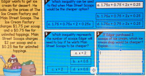 Edgar wants to get ice Which inequality can be used
cream for dessert. He to find when Main Street Scoops a. 1.75x+0.75<2x+0.25
ooks up the prices at The would be the cheaper option?
Ice Cream Factory and
b. 1.75x+0.75>2x+0.25
Main Street Scoops. The
Ice Cream Factory
charges $1.75 per scoop c. 1.75+0.75x<2+0.25x d. 1.75x+0.75≥ 2x+0.25
and a $0.75 fee for
unlimited toppings. Main 2 Which inequality represents 3 If Edgar purchased 3
Street Scoops charges the number of scoops Edgar will scoops of ice cream, which ice
$2 per scoop and a need to buy if he wants Main cream shop would be cheaper ?
$0.25 fee for unlimited Street Scoops to be cheaper? 
toppings . a . x<2</tex>
b. x<0.5
c . x>2 d. x>0.5