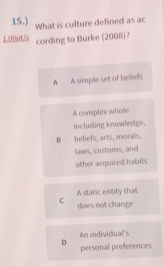 15.) What is culture defined as ac
1.00pt/s cording to Burke (2008)?
A A simple set of beliefs
A complex whole
including knowledge,
B beliefs, arts, morals,
laws, customs, and
other acquired habits
A static entity that
C does not change
An individual's
D
personal preferences