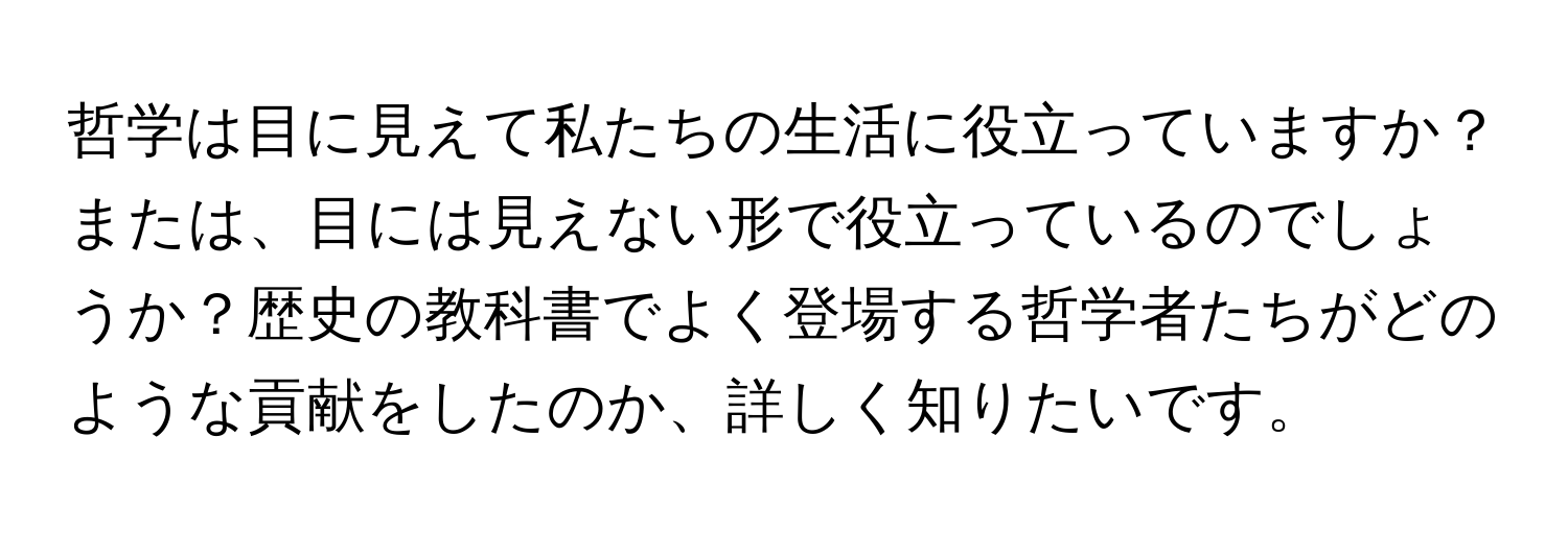 哲学は目に見えて私たちの生活に役立っていますか？または、目には見えない形で役立っているのでしょうか？歴史の教科書でよく登場する哲学者たちがどのような貢献をしたのか、詳しく知りたいです。