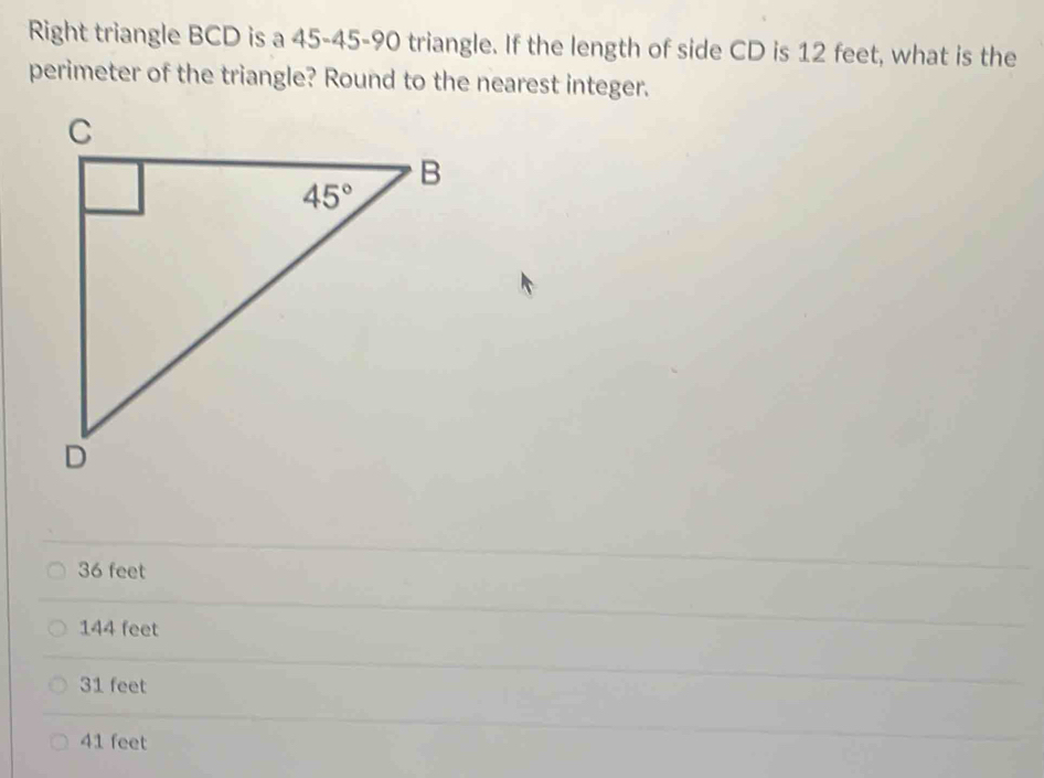 Right triangle BCD is a 45-45-90 triangle. If the length of side CD is 12 feet, what is the
perimeter of the triangle? Round to the nearest integer.
36 feet
144 feet
31 feet
41 feet