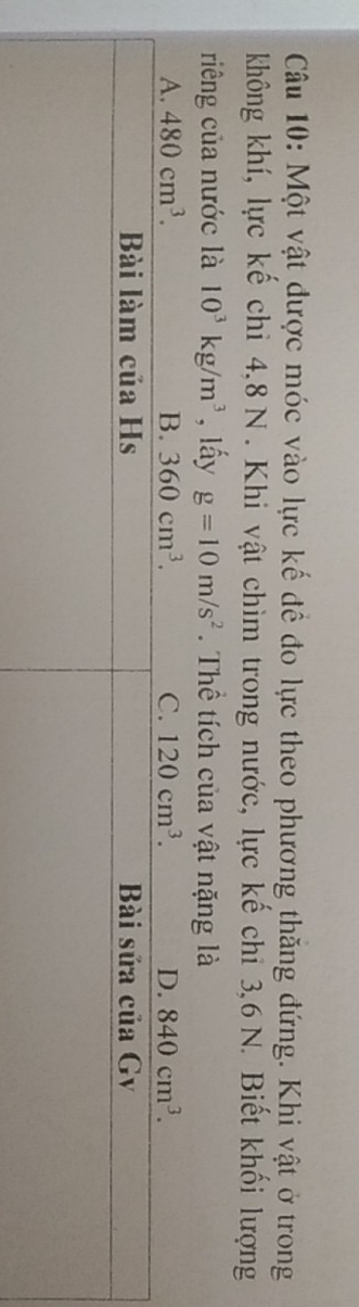 Một vật được móc vào lực kế để đo lực theo phương thăng đứng. Khi vật ở trong
không khí, lực kế chi 4, 8 N. Khi vật chìm trong nước, lực kế chi 3, 6 N. Biết khối lượng
riếng của nước là 10^3kg/m^3 , lấy g=10m/s^2. Thể tích của vật nặng là
A. 480cm^3. B. 360cm^3. C. 120cm^3. D. 840cm^3.