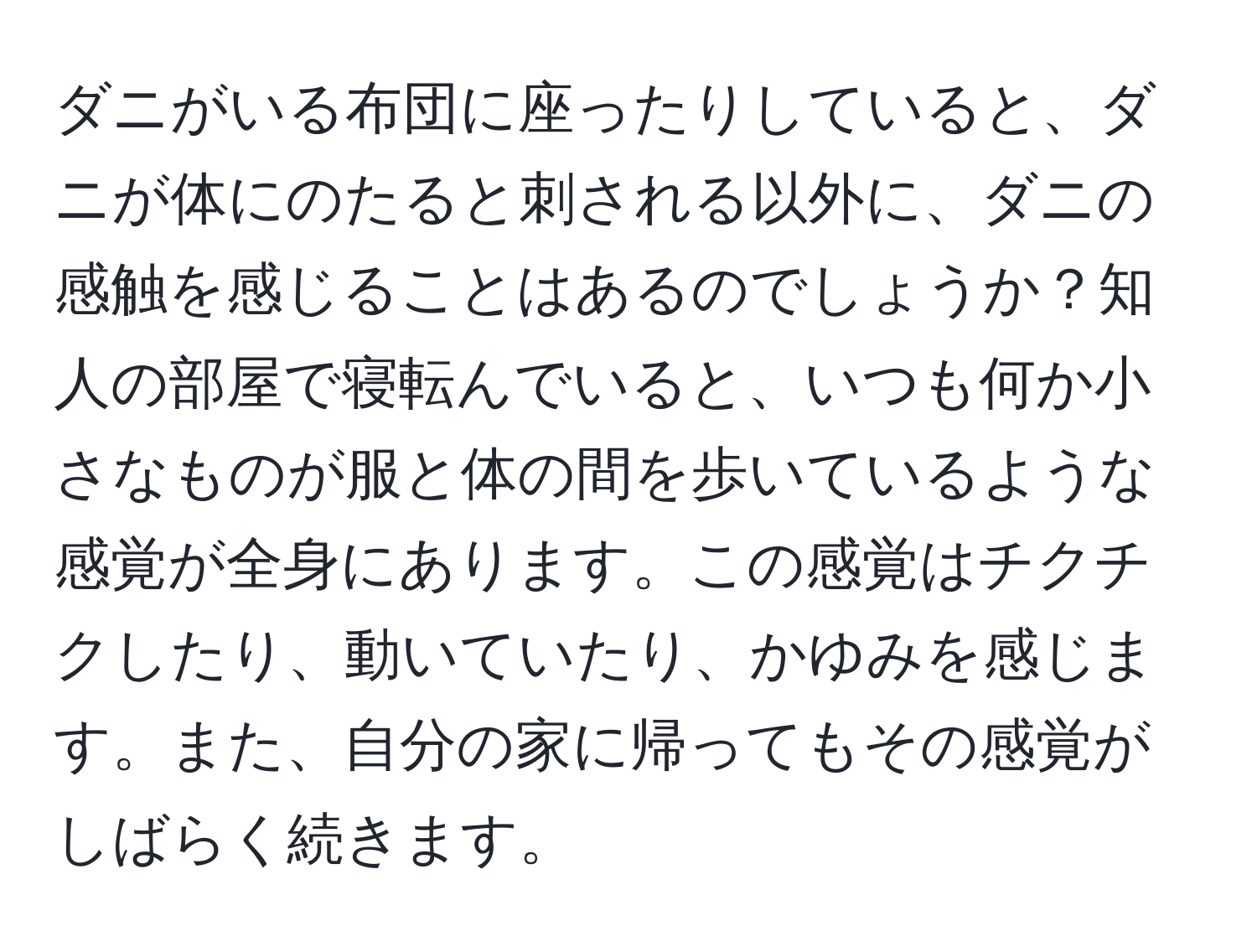 ダニがいる布団に座ったりしていると、ダニが体にのたると刺される以外に、ダニの感触を感じることはあるのでしょうか？知人の部屋で寝転んでいると、いつも何か小さなものが服と体の間を歩いているような感覚が全身にあります。この感覚はチクチクしたり、動いていたり、かゆみを感じます。また、自分の家に帰ってもその感覚がしばらく続きます。