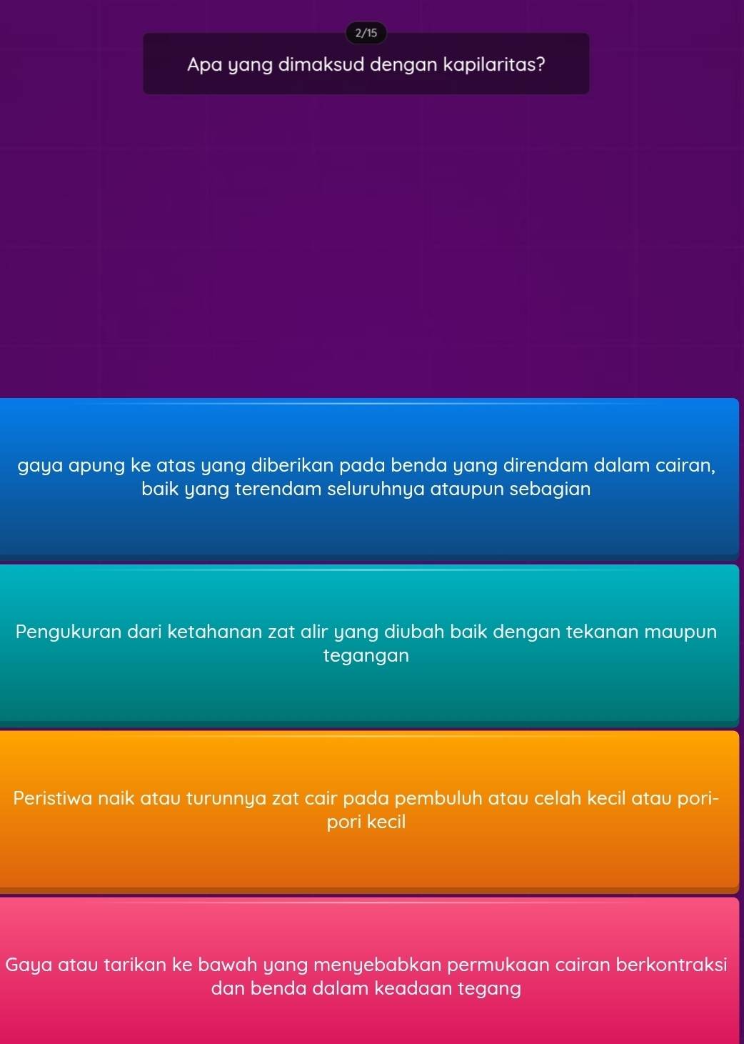 2/15
Apa yang dimaksud dengan kapilaritas?
gaya apung ke atas yang diberikan pada benda yang direndam dalam cairan,
baik yang terendam seluruhnya ataupun sebagian
Pengukuran dari ketahanan zat alir yang diubah baik dengan tekanan maupun
tegangan
Peristiwa naik atau turunnya zat cair pada pembuluh atau celah kecil atau pori-
pori kecil
Gaya atau tarikan ke bawah yang menyebabkan permukaan cairan berkontraksi
dan benda dalam keadaan tegang