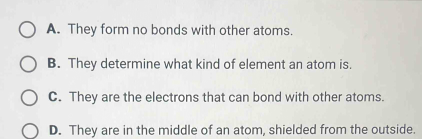 A. They form no bonds with other atoms.
B. They determine what kind of element an atom is.
C. They are the electrons that can bond with other atoms.
D. They are in the middle of an atom, shielded from the outside.