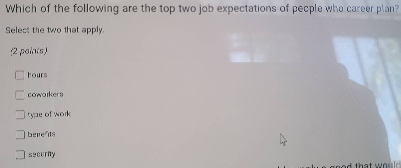 Which of the following are the top two job expectations of people who career plan?
Select the two that apply.
(2 points)
hours
coworkers
type of work
benefits
security
d that would