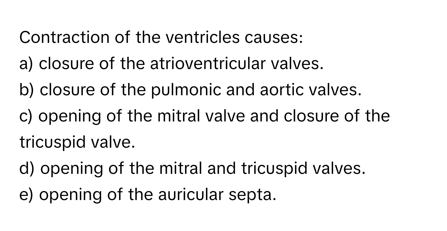 Contraction of the ventricles causes:
a) closure of the atrioventricular valves.
b) closure of the pulmonic and aortic valves.
c) opening of the mitral valve and closure of the tricuspid valve.
d) opening of the mitral and tricuspid valves.
e) opening of the auricular septa.