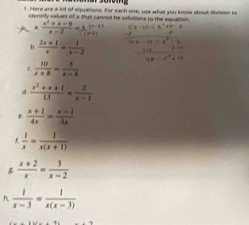 Here are a lot of equations. For each one, use what you know about division to 
identify values of x that cannot be solutions to the equation 
a  (x^2+x-6)/x-2 =frac (x-2) 
b.  (2x+1)/x = 1/x-2 
C.  10/x+8 = 5/x-8 
d.  (x^2+x+1)/13 = 2/x-1 
e.  (x+1)/4x = (x-1)/3x 
1  1/x = 1/x(x+1) 
g  (x+2)/x = 3/x-2 
h  1/x-3 = 1/x(x-3) 