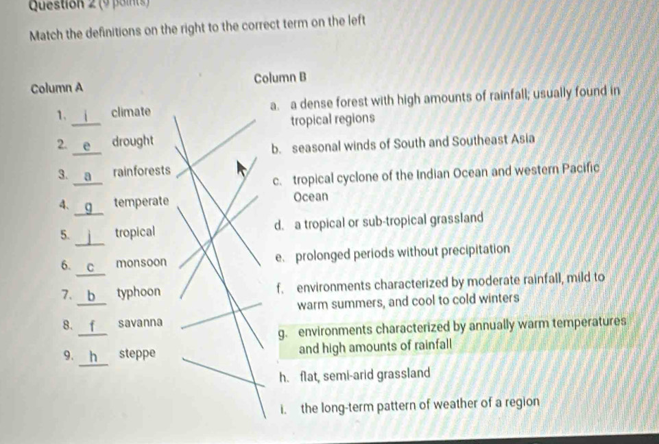 Match the definitions on the right to the correct term on the left
Column A Column B
_
1. climate a. a dense forest with high amounts of rainfall; usually found in
tropical regions
_
2. A drought
b. seasonal winds of South and Southeast Asia
_
3. rainforests
c. tropical cyclone of the Indian Ocean and western Pacific
4、 C temperate Ocean
_
5. _tropical d. a tropical or sub-tropical grassland
_
6. C monsoon e prolonged periods without precipitation
_
7. b typhoon f. environments characterized by moderate rainfall, mild to
warm summers, and cool to cold winters
_
8. savanna
g. environments characterized by annually warm temperatures
9. h steppe and high amounts of rainfall
h. flat, semi-arid grassland
i. the long-term pattern of weather of a region