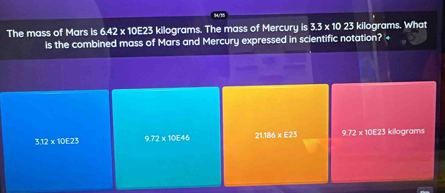 34/35
The mass of Mars is 6.42* 10E23 kilograms. The mass of Mercury is 3.3* 1023 kilograms. What
is the combined mass of Mars and Mercury expressed in scientific notation? +
3.12* 10E23 kilograms
9.72* 10E46
21.186* E23 9.72* 10E23