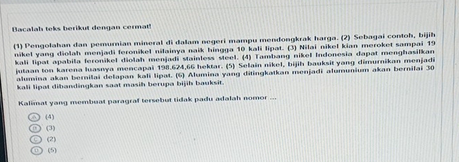 Bacalah teks berikut dengan cermat!
(1) Pengolahan dan pemurnian mineral di dalam negeri mampu mendongkrak harga. (2) Sebagai contoh, bijih
nikel yang diolah menjadi feronikel nilainya naik hingga 10 kali lipat. (3) Nilai nikel kian meroket sampai 19
kali lipat apabila feronikel diolah menjadi stainless steel. (4) Tambang nikel Indonesia dapat menghasilkan
jutaan ton karena luasnya mencapai 198.624, 66 hektar. (5) Selain nikel, bijih bauksit yang dimurnikan menjadi
alumina akan bernilai delapan kali lipat. (6) Alumina yang ditingkatkan menjadi alumunium akan bernilai 30
kali lipat dibandingkan saat masih berupa bijih bauksit.
Kalimat yang membuat paragraf tersebut tidak padu adalah nomor ...
(4)
(3)
(2)
(5)