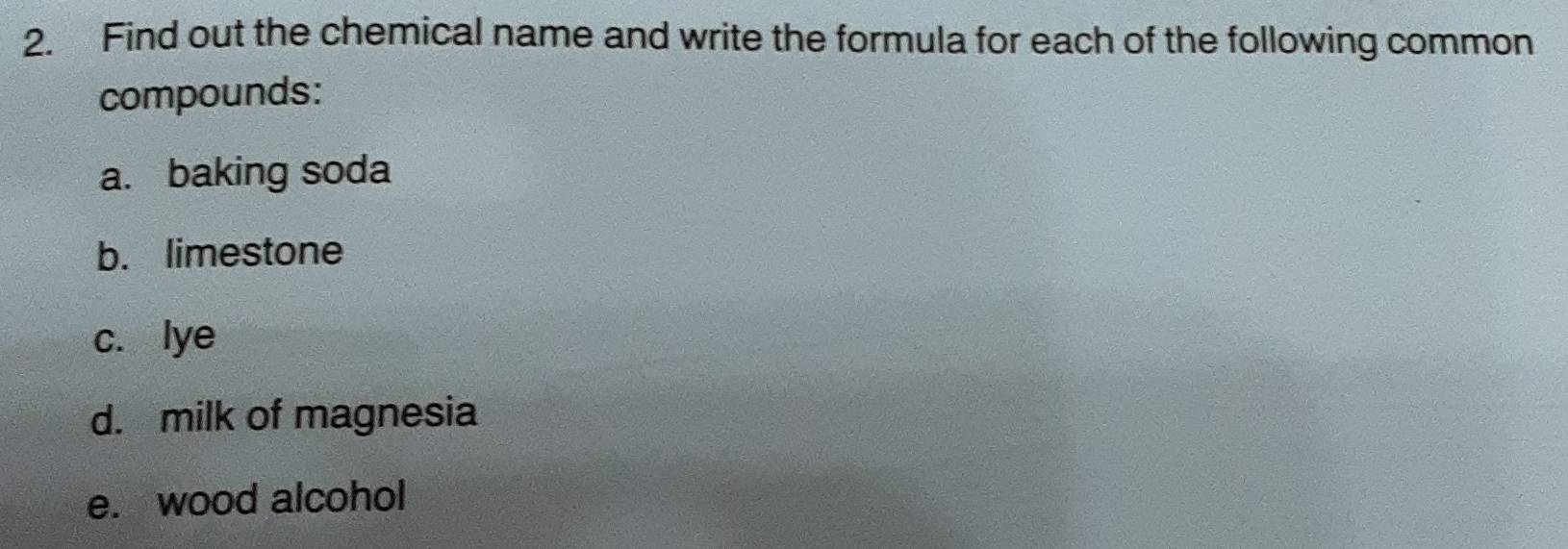 Find out the chemical name and write the formula for each of the following common 
compounds: 
a. baking soda 
b. limestone 
c. lye 
d. milk of magnesia 
e. wood alcohol