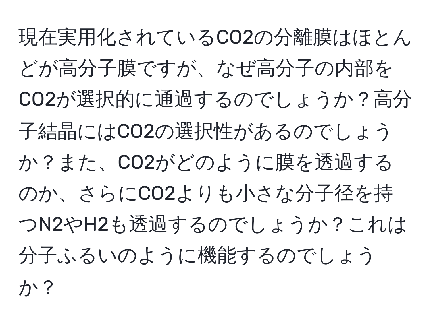 現在実用化されているCO2の分離膜はほとんどが高分子膜ですが、なぜ高分子の内部をCO2が選択的に通過するのでしょうか？高分子結晶にはCO2の選択性があるのでしょうか？また、CO2がどのように膜を透過するのか、さらにCO2よりも小さな分子径を持つN2やH2も透過するのでしょうか？これは分子ふるいのように機能するのでしょうか？