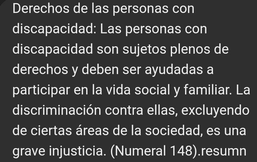 Derechos de las personas con 
discapacidad: Las personas con 
discapacidad son sujetos plenos de 
derechos y deben ser ayudadas a 
participar en la vida social y familiar. La 
discriminación contra ellas, excluyendo 
de ciertas áreas de la sociedad, es una 
grave injusticia. (Numeral 148).resumn