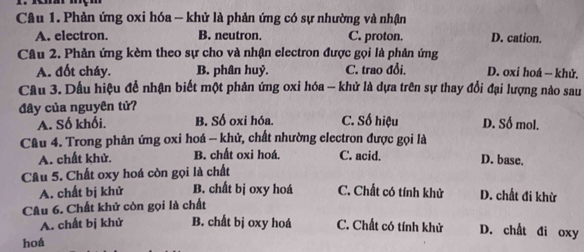 Phản ứng oxi hóa - khử là phản ứng có sự nhường và nhận
A. electron. B. neutron. C. proton. D. cation.
Câu 2. Phản ứng kèm theo sự cho và nhận electron được gọi là phản ứng
A. đốt cháy. B. phân huỷ. C. trao đổi. D. oxi hoá — khử.
Câu 3. Dấu hiệu để nhận biết một phản ứng oxi hóa — khử là dựa trên sự thay đổi đại lượng nào sau
đây của nguyên tử? C. Số hiệu D. Số mol.
A. Số khối. B. Số oxi hóa.
Câu 4. Trong phản ứng oxi hoá - khử, chất nhường electron được gọi là
A. chất khử. B. chất oxi hoá. C. acid. D. base.
Câu 5. Chất oxy hoá còn gọi là chất
A. chất bị khử B. chất bị oxy hoá C. Chất có tính khử D. chất đi khừ
Câu 6. Chất khử còn gọi là chất
A. chất bị khử B. chất bị oxy hoá C. Chất có tính khử D. chất đi oxy
hoá