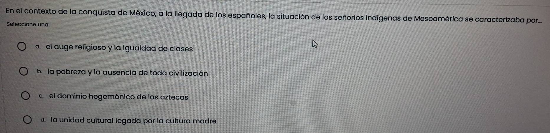 En el contexto de la conquista de México, a la llegada de los españoles, la situación de los señoríos indígenas de Mesoamérica se caracterizaba por....
Seleccione una:
a. el auge religioso y la igualdad de clases
b. la pobreza y la ausencia de toda civilización
c. el dominio hegemónico de los aztecas
d. la unidad cultural legada por la cultura madre