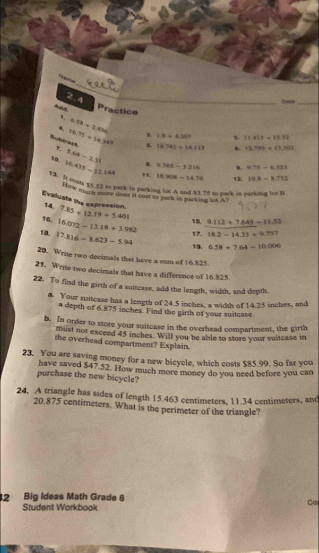 Name 
2.4 
Date_ 
Add. Practice 
1. 6.58+2.436
2 1.8+4.307 3. 11.413+15.32
? 16.75+14.34° n, 18.741=14.113
0. 12.799+17.301
Bubiract ?. 5.64-2.31 6. 9.385-5.216
10, 16.435-12.144 11. 18.908-14.76
9.75-6.523
12. 10.8-8.752
13. It costs 55.52 to park in parking lot A and $3.75 to park in parking lot l 
How much more does it cost to park in parking let A? 
Evaluate the expression. 
14. 7.85+12.19+5.401
16. 16.072-13.18+3.982
15. 9.112+7.649-11.52
18. 17.816-8.623-5.94
17. 18.2-14.33+9.757
19. 6.58+7.64-10.006
20. Write two decimals that have a sum of 16.825. 
21. Write two decimals that have a difference of 16.825. 
22. To find the girth of a suitcase, add the length, width, and depth. 
a. Your suitcase has a length of 24.5 inches, a width of 14.25 inches, and 
a depth of 6.875 inches. Find the girth of your suitcase. 
b. In order to store your suitcase in the overhead compartment, the girth 
must not exceed 45 inches. Will you be able to store your suitcase in 
the overhead compartment? Explain. 
23. You are saving money for a new bicycle, which costs $85.99. So far you 
have saved $47.52. How much more money do you need before you can 
purchase the new bicycle? 
24, A triangle has sides of length 15.463 centimeters. 11.34 centimeters, and
20.875 centimeters. What is the perimeter of the triangle? 
2 Big Ideas Math Grade 6 
Co 
Student Workbook