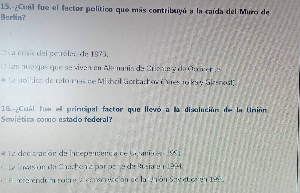 15.-¿Cuál fue el factor político que más contribuyó a la caída del Muro de
Berlín?
La crisis del petróleo de 1973.
Las huelgas que se viven en Alemania de Oriente y de Occidente.
La política de reformas de Mikhail Gorbachov (Perestroika y Glasnost).
16.-¿Cuál fue el principal factor que llevó a la disolución de la Unión
Soviética como estado federal?
La declaración de independencia de Ucrania en 1991
La invasión de Chechenia por parte de Rusia en 1994
El referéndum sobre la conservación de la Unión Soviética en 1991