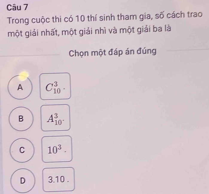 Trong cuộc thi có 10 thí sinh tham gia, số cách trao
một giải nhất, một giải nhì và một giải ba là
Chọn một đáp án đúng
A C_(10)^3.
B A_(10)^3.
C 10^3.
D 3.10.