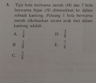 Tiga bola berwarna merah (M) dan 5 bola
berwarna hijau (H) dimasukkan ke dalam
sebuah kantong. Peluang 1 bola berwarna
merah dikeluarkan secara acak dari dalam
kantong adalah . . . .
A.  1/8  D.  5/8 
B  2/8  E.  7/8 
C.  3/8 