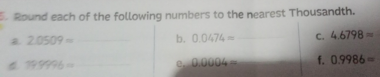 Round each of the following numbers to the nearest Thousandth. 
a 2.0509approx _ 
b. 0.0474approx _C. 4.6798approx
199996= _ 
e. 0.0004approx __ 
f. 0.9986=