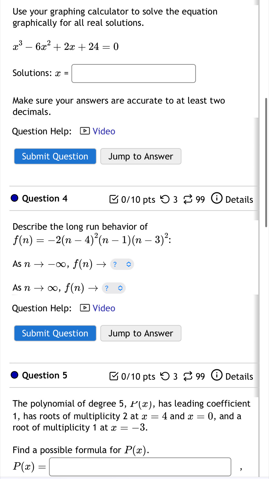 Use your graphing calculator to solve the equation 
graphically for all real solutions.
x^3-6x^2+2x+24=0
Solutions: x=□
Make sure your answers are accurate to at least two 
decimals. 
Question Help: Video 
Submit Question Jump to Answer 
Question 4 0/10 pts D3□ 99 Details 
Describe the long run behavior of
f(n)=-2(n-4)^2(n-1)(n-3)^2 : 
AS nto -∈fty , f(n) to ? : 
S nto ∈fty , f(n)to ? 
Question Help: Video 
Submit Question Jump to Answer 
Question 5 0/10 pts つ 3 99 Details 
The polynomial of degree 5, P(x) , has leading coefficient 
1, has roots of multiplicity 2 at x=4 and x=0 , and a 
root of multiplicity 1 at x=-3. 
Find a possible formula for P(x).
P(x)=□