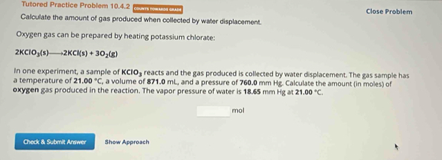 Tutored Practice Problem 10.4.2 CDUNTS TOWARDS GRAD! Close Problem 
Calculate the amount of gas produced when collected by water displacement. 
Oxygen gas can be prepared by heating potassium chlorate:
2KClO_3(s)to 2KCl(s)+3O_2(g)
In one experiment, a sample of KCIO_3 reacts and the gas produced is collected by water displacement. The gas sample has 
a temperature of 21.00°C , a volume of 871.0 mL, and a pressure of 760.0 mm Hg. Calculate the amount (in moles) of 
oxygen gas produced in the reaction. The vapor pressure of water is 18.65 mm Hg at 21.00°C.
mol
Check & Submit Answer Show Approach