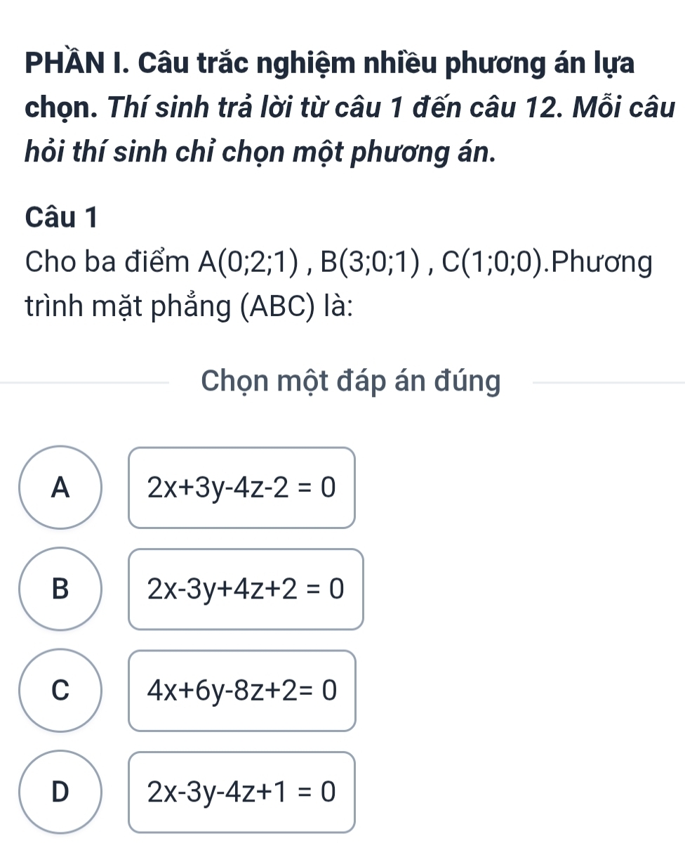 PHÄN I. Câu trắc nghiệm nhiều phương án lựa
chọn. Thí sinh trả lời từ câu 1 đến câu 12. Mỗi câu
thỏi thí sinh chỉ chọn một phương án.
Câu 1
Cho ba điểm A(0;2;1), B(3;0;1), C(1;0;0).Phương
trình mặt phẳng (ABC) là:
Chọn một đáp án đúng
A 2x+3y-4z-2=0
B 2x-3y+4z+2=0
C 4x+6y-8z+2=0
D 2x-3y-4z+1=0