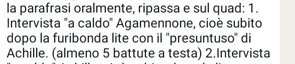 la parafrasi oralmente, ripassa e sul quad: 1. 
Intervista 'a caldo'' Agamennone, cioè subito 
dopo la furibonda lite con il ''presuntuso'' di 
Achille. (almeno 5 battute a testa) 2.Intervista