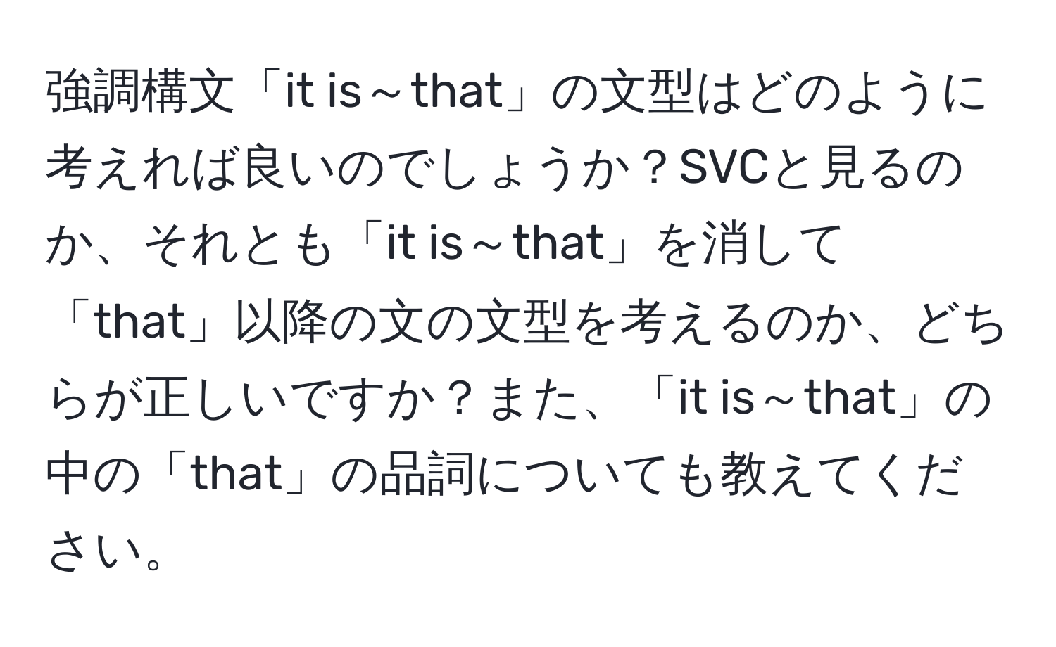 強調構文「it is～that」の文型はどのように考えれば良いのでしょうか？SVCと見るのか、それとも「it is～that」を消して「that」以降の文の文型を考えるのか、どちらが正しいですか？また、「it is～that」の中の「that」の品詞についても教えてください。