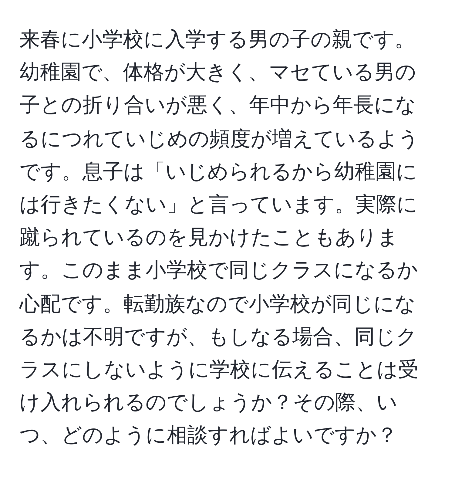 来春に小学校に入学する男の子の親です。幼稚園で、体格が大きく、マセている男の子との折り合いが悪く、年中から年長になるにつれていじめの頻度が増えているようです。息子は「いじめられるから幼稚園には行きたくない」と言っています。実際に蹴られているのを見かけたこともあります。このまま小学校で同じクラスになるか心配です。転勤族なので小学校が同じになるかは不明ですが、もしなる場合、同じクラスにしないように学校に伝えることは受け入れられるのでしょうか？その際、いつ、どのように相談すればよいですか？