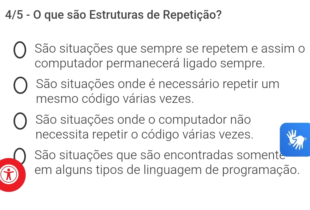 4/5 - O que são Estruturas de Repetição?
São situações que sempre se repetem e assim o
computador permanecerá ligado sempre.
São situações onde é necessário repetir um
mesmo código várias vezes.
São situações onde o computador não
necessita repetir o código várias vezes.
São situações que são encontradas somente
em alguns tipos de linguagem de programação.