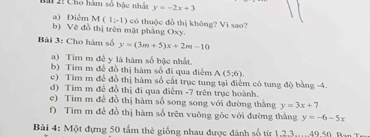 Bà 2: Cho hàm số bậc nhất y=-2x+3
a) Điểm M(1;-1) có thuộc đồ thị không? Vì sao? 
b) Vẽ đồ thị trên mặt phẳng Oxy. 
Bài 3: Cho hàm số y=(3m+5)x+2m-10
a) Tìm m để y là hàm số bậc nhất. 
b) Tìm m để đồ thị hàm số đi qua điểm A(5;6). 
c) Tìm m để đồ thị hàm số cất trục tung tại điểm có tung độ bằng -4. 
d) Tìm m đề đồ thị đi qua điểm -7 trên trục hoành. 
e) Tìm m đề đồ thị hàm số song song với đường thằng y=3x+7
f) Tìm m đề đồ thị hàm số trên vuông góc với đường thằng y=-6-5x
Bài 4: Một đựng 50 tấm thẻ giống nhau được đánh số từ 1, 2, 3,.. 49,50 Ban T