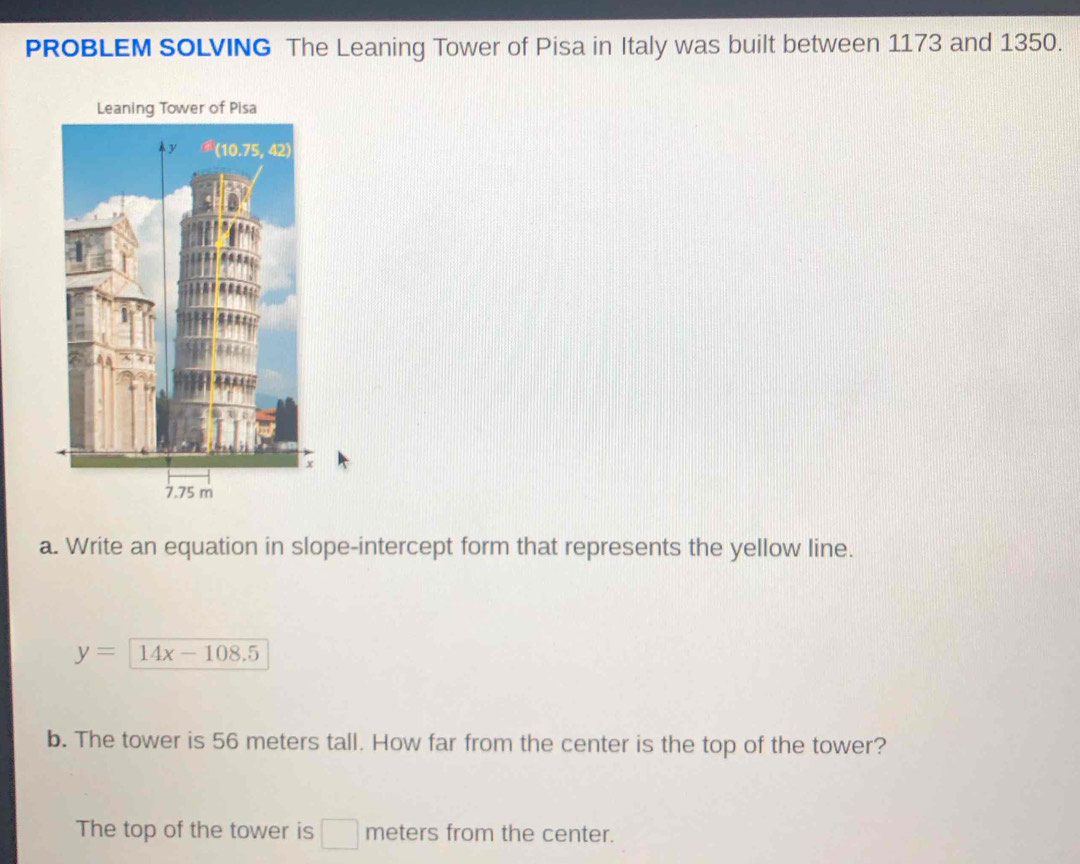 PROBLEM SOLVING The Leaning Tower of Pisa in Italy was built between 1173 and 1350. 
a. Write an equation in slope-intercept form that represents the yellow line.
y=14x-108.5
b. The tower is 56 meters tall. How far from the center is the top of the tower? 
The top of the tower is □ meters from the center.