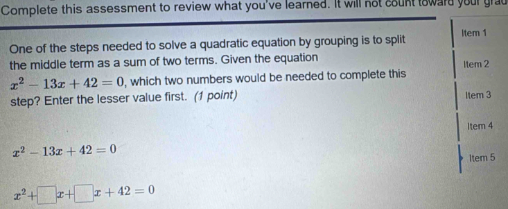 Complete this assessment to review what you've learned. It will not count toward your grad
One of the steps needed to solve a quadratic equation by grouping is to split Item 1
the middle term as a sum of two terms. Given the equation Item 2
x^2-13x+42=0 , which two numbers would be needed to complete this
step? Enter the lesser value first. (1 point) Item 3
Item 4
x^2-13x+42=0
Item 5
x^2+□ x+□ x+42=0