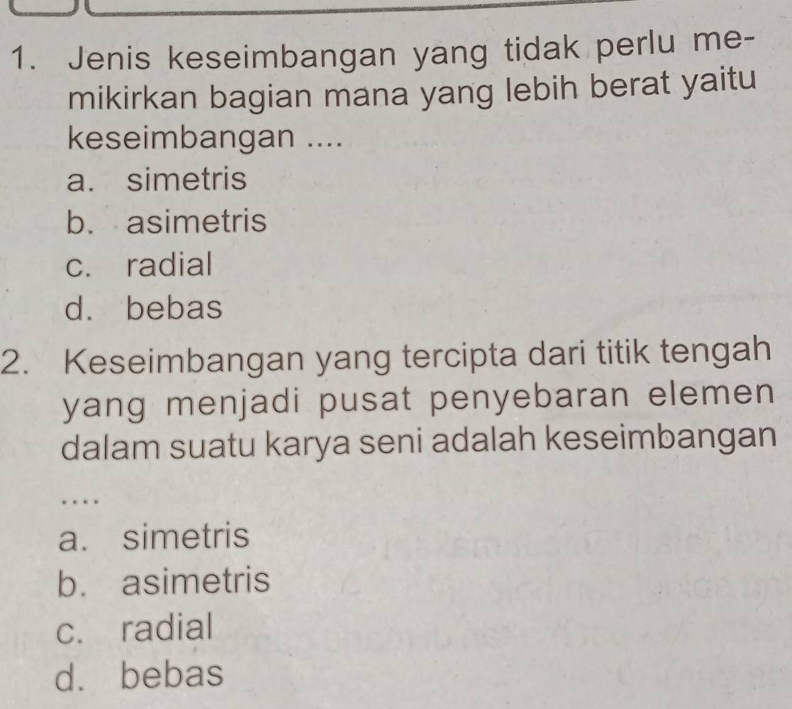 Jenis keseimbangan yang tidak perlu me-
mikirkan bagian mana yang lebih berat yaitu
keseimbangan ....
a. simetris
b. asimetris
c. radial
d. bebas
2. Keseimbangan yang tercipta dari titik tengah
yang menjadi pusat penyebaran elemen 
dalam suatu karya seni adalah keseimbangan
..
a. simetris
b. asimetris
c. radial
d. bebas