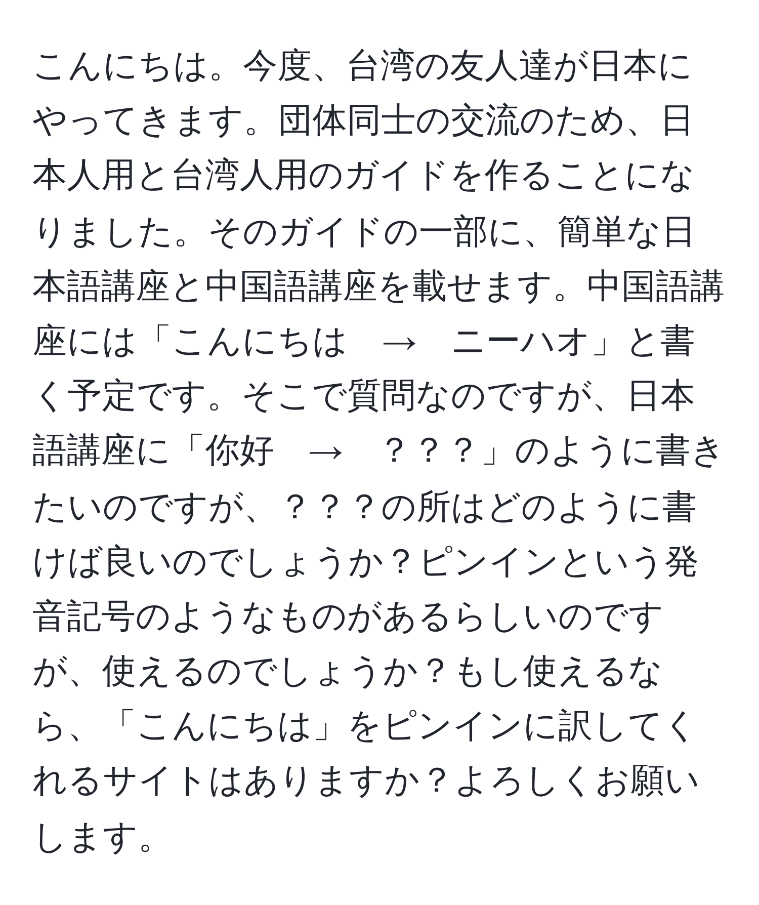 こんにちは。今度、台湾の友人達が日本にやってきます。団体同士の交流のため、日本人用と台湾人用のガイドを作ることになりました。そのガイドの一部に、簡単な日本語講座と中国語講座を載せます。中国語講座には「こんにちは　→　ニーハオ」と書く予定です。そこで質問なのですが、日本語講座に「你好　→　？？？」のように書きたいのですが、？？？の所はどのように書けば良いのでしょうか？ピンインという発音記号のようなものがあるらしいのですが、使えるのでしょうか？もし使えるなら、「こんにちは」をピンインに訳してくれるサイトはありますか？よろしくお願いします。