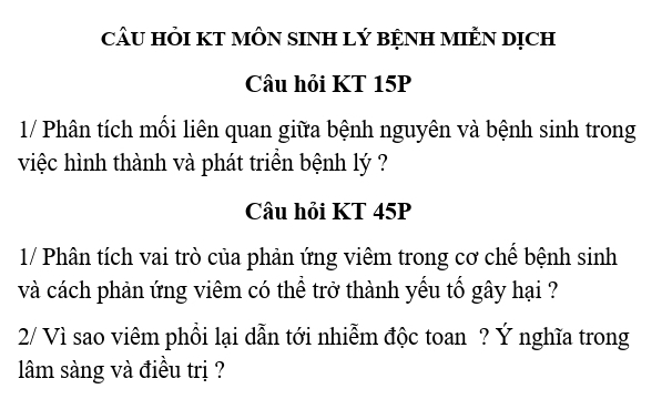 câU HỏI KT MÔN sINH lý bệNH MIÊN Dịch 
Câu hỏi KT 15P
1/ Phân tích mối liên quan giữa bệnh nguyên và bệnh sinh trong 
việc hình thành và phát triền bệnh lý ? 
Câu hỏi KT 45P
1/ Phân tích vai trò của phản ứng viêm trong cơ chế bệnh sinh 
và cách phản ứng viêm có thể trở thành yếu tố gây hại ? 
2/ Vì sao viêm phồi lại dẫn tới nhiễm độc toan ? Ý nghĩa trong 
lâm sàng và điều trị ?