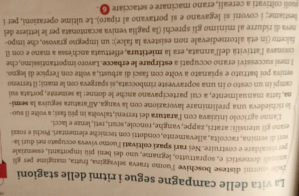 La vita delle campagne segue i ritmi delle stagioni
Dalle enormi distese boschive l'uomo traeva selvaggina, frutta, mangime per gli
animali domestici e, soprattutto, legname, uno dei beni più importanti, essenziale
per riscaldare e costruire. Nei rari spazi coltívati l'uomo viveva occupato nei duri la-
vorí di semina, raccolta, allevamento, condotti con tecniche elementari. Pochi e rozzi
erano gli utensili: aratri, zappe, vanghe, roncole, scuri, reti, lenze e lacci.
Lanno agricolo iniziava con l’aratura dei terreni,talvolta in più fasi; a volte il suo-
lo richiedeva una preliminare lavorazione con la vanga. All'aratura seguiva la semi-
na, fatta manualmente, a cui partecipavano anche le donne: la semente, portata sui
campi in un cesto o in una sopravveste rimboccata,si spargeva con le mani; il terreno
veniva poi battuto e spianato a volte con fasci di arbusti, a volte con l'erpice di legno.
I mesi successívi erano occupati a estirpare le erbacce. Lavoro importantissimo, che
coronava l'attività dell'annata, era la mietitura, effettuata anch'essa a mano e con il
falcetto (in età altomedievale non esisteva la falce): un impegno gravoso, che impo-
neva di ridurre al minimo gli sprechi (la paglia veniva accantonata per le lettiere del
bestiame; i covoni si legavano e si portavano al riparo). Le ultime operazioni, per i
suoli coltivati a cereali, erano macinare e setacciare 6.