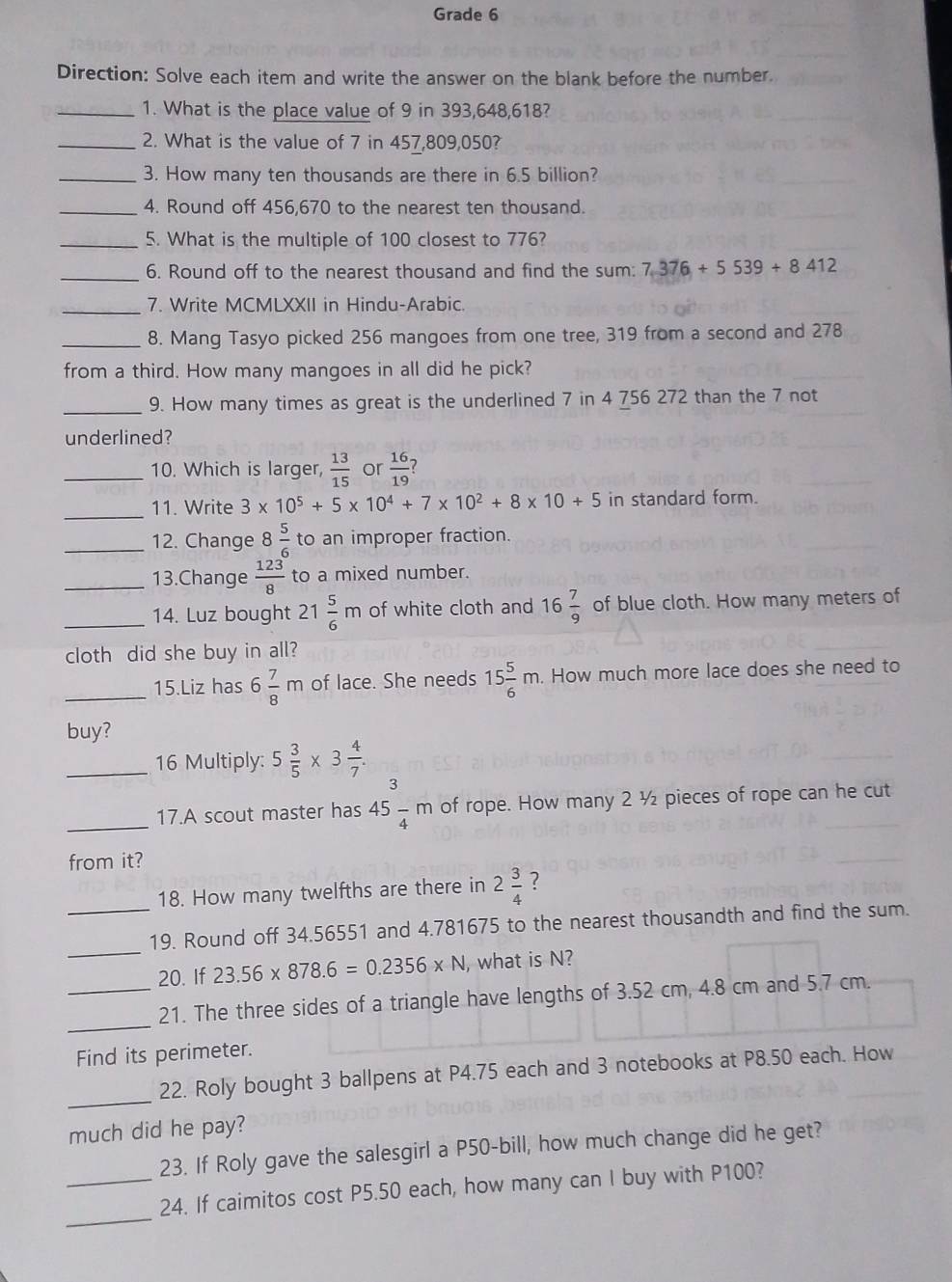 Grade 6
Direction: Solve each item and write the answer on the blank before the number.
_1. What is the place value of 9 in 393,648,618?
_2. What is the value of 7 in 457,809,050?
_3. How many ten thousands are there in 6.5 billion?
_4. Round off 456,670 to the nearest ten thousand.
_5. What is the multiple of 100 closest to 776?
_6. Round off to the nearest thousand and find the sum: 7.376+5539+8412
_7. Write MCMLXXII in Hindu-Arabic.
_8. Mang Tasyo picked 256 mangoes from one tree, 319 from a second and 278
from a third. How many mangoes in all did he pick?
_9. How many times as great is the underlined 7 in 4 756 272 than the 7 not
underlined?
_10. Which is larger,  13/15  or  16/19  7
_
11. Write 3* 10^5+5* 10^4+7* 10^2+8* 10+5 in standard form.
_12. Change 8 5/6  to an improper fraction.
_13.Change  123/8  to a mixed number.
_14. Luz bought 21 5/6 m of white cloth and 16 7/9  of blue cloth. How many meters of
cloth did she buy in all?
_15.Liz has 6 7/8 m of lace. She needs 15 5/6 m. How much more lace does she need to
buy?
_16 Multiply: 5 3/5 * 3 4/7 .
_17.A scout master has 45 3/4 m of rope. How many 2 ½ pieces of rope can he cut
from it?
_
18. How many twelfths are there in 2 3/4  ?
_
19. Round off 34.56551 and 4.781675 to the nearest thousandth and find the sum.
20. If 23.56* 878.6=0.2356* N , what is N?
_
_21. The three sides of a triangle have lengths of 3.52 cm, 4.8 cm and 5.7 cm.
Find its perimeter.
_
22. Roly bought 3 ballpens at P4.75 each and 3 notebooks at P8.50 each. How
much did he pay?
23. If Roly gave the salesgirl a P50-bill, how much change did he get?
_
_24. If caimitos cost P5.50 each, how many can I buy with P100?