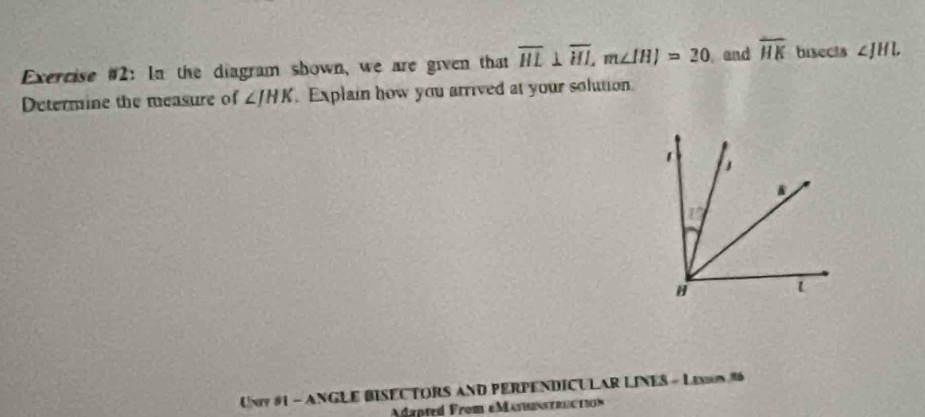 Exercise #2: In the diagram shown, we are given that overline HL⊥ overline HI, m∠ IHI=20 and overline HK bisects ∠ JHL
Determine the measure of ∠ JHK Explain how you arrived at your solution 
Uny #1 - ANGLE BISECTORS AND PERPENDICULAR LINES - LExn #6 
dapted From eMasnt u in