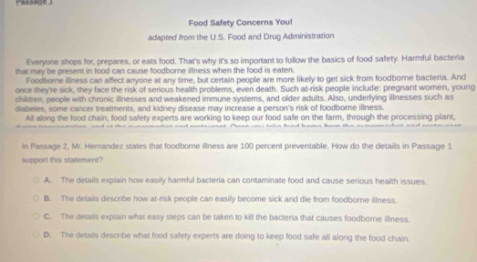 Passage
Food Safety Concerns You!
adapted from the U.S. Food and Drug Administration
Everyone shops for, prepares, or eats food. That's why it's so important to follow the basics of food safety. Harmful bacteria
that may be present in food can cause foodborne illness when the food is eaten.
Foodborne illness can affect anyone at any time, but certain people are more likely to get sick from foodborne bacteria. And
once they're sick, they face the risk of serious health problems, even death. Such at-risk people include: pregnant women, young
children, people with chronic illnesses and weakened immune systems, and older adults. Also, underlying illnesses such as
diabetes, some cancer treatments, and kidney disease may increase a person's risk of foodborne illness.
All along the food chain, food safety experts are working to keep our food safe on the farm, through the processing plant,
In Passage 2, Mr. Herandez states that foodborne illness are 100 percent preventable. How do the details in Passage 1
support this statement?
A. The details explain how easily harmful bacteria can contaminate food and cause serious health issues.
B. The details describe how at-risk people can easily become sick and die from foodborne illness.
C. The details explain what easy steps can be taken to kill the bacteria that causes foodborne illness.
D. The details describe what food safety experts are doing to keep food safe all along the food chain.