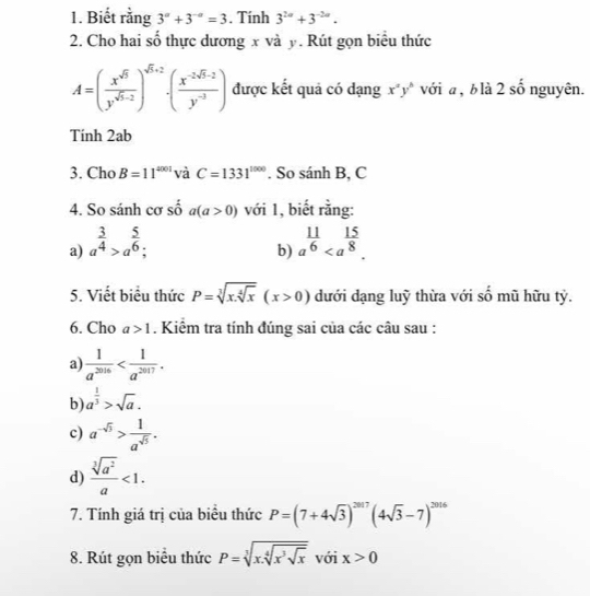 Biết rằng 3^a+3^(-a)=3. Tính 3^(2a)+3^(-2a).
2. Cho hai sổ thực dương x và y. Rút gọn biêu thức
A=( x^(sqrt(5))/y^(sqrt(5)-2) )^sqrt(5)+2· ( (x^(-2sqrt(5)-2))/y^(-3) ) được kết quả có dạng x^ay^b với a , b là 2 số nguyên.
Tính 2ab
3. Cho B=11^(4001) và C=1331^(1000). So sánh B, C
4. So sánh cơ số a(a>0) với 1, biết rằng:
a) a^(frac 3)4>a^(frac 5)6; a^(frac 11)6
b)
5. Viết biểu thức P=sqrt[3](x.sqrt [4]x)(x>0) dưới dạng luỹ thừa với số mũ hữu tỷ.
6. Cho a>1. Kiểm tra tính đúng sai của các câu sau :
a)  1/a^(2016) 
b) a^(frac 1)3>sqrt(a).
c) a^(-sqrt(3))> 1/a^(sqrt(5)) .
d)  sqrt[3](a^2)/a <1.
7. Tính giá trị của biểu thức P=(7+4sqrt(3))^2017(4sqrt(3)-7)^2016
8. Rút gọn biểu thức P=sqrt[3](x.sqrt [4]x^3sqrt x) với x>0