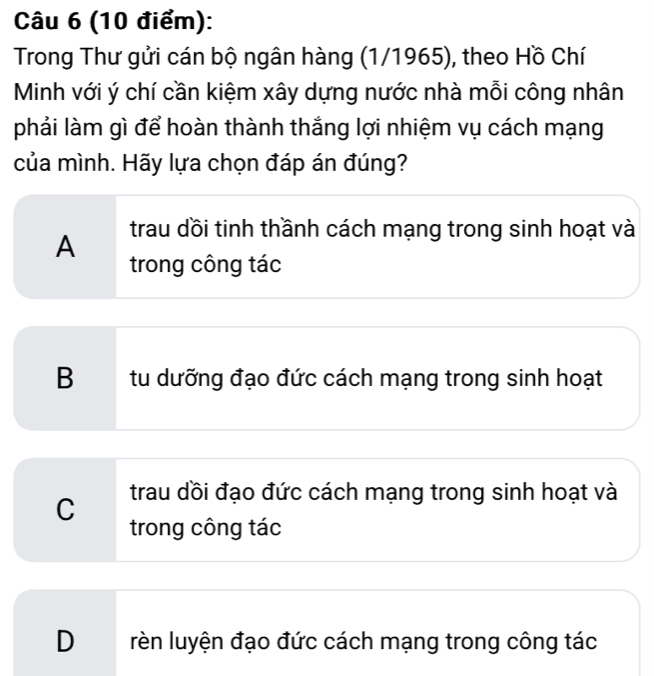 Trong Thư gửi cán bộ ngân hàng (1/1965), theo Hồ Chí
Minh với ý chí cần kiệm xây dựng nước nhà mỗi công nhân
phải làm gì để hoàn thành thắng lợi nhiệm vụ cách mạng
của mình. Hãy lựa chọn đáp án đúng?
trau dồi tinh thầnh cách mạng trong sinh hoạt và
A trong công tác
B tu dưỡng đạo đức cách mạng trong sinh hoạt
trau dồi đạo đức cách mạng trong sinh hoạt và
C trong công tác
D rèn luyện đạo đức cách mạng trong công tác