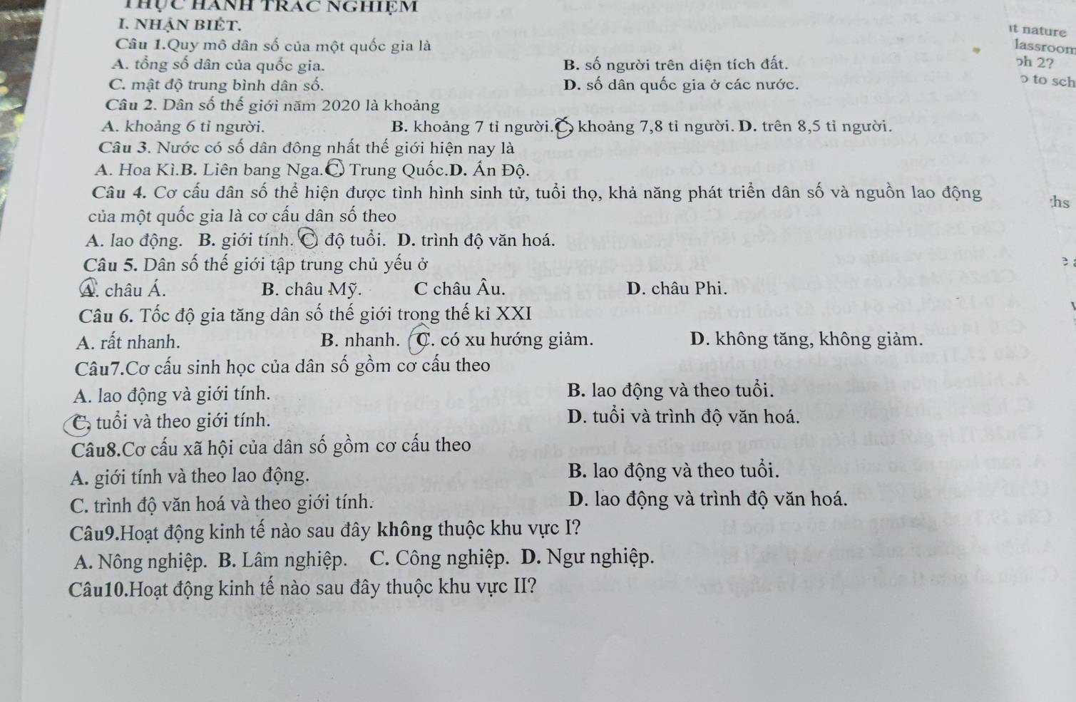 thực hành trac NGhiệm
I. NHậN BIÉT.
It nature
Câu 1.Quy mô dân số của một quốc gia là lassroom
A. tổng số dân của quốc gia. B. số người trên diện tích đất. ɔh 2?
C. mật độ trung bình dân số. D. số dân quốc gia ở các nước.
ɔ to sch
Câu 2. Dân số thế giới năm 2020 là khoảng
A. khoảng 6 tỉ người. B. khoảng 7 tỉ người. a  khoảng 7,8 tỉ người. D. trên 8,5 tỉ người.
Câu 3. Nước có số dân đông nhất thế giới hiện nay là
A. Hoa Kì.B. Liên bang Nga.C Trung Quốc.D. Ấn Độ.
Câu 4. Cơ cấu dân số thể hiện được tình hình sinh tử, tuổi thọ, khả năng phát triển dân số và nguồn lao động hs
của một quốc gia là cơ cấu dân số theo
A. lao động. B. giới tính. Ô độ tuổi. D. trình độ văn hoá.
Câu 5. Dân số thế giới tập trung chủ yếu ở
Á. châu Á. B. châu Mỹ. C châu Âu. D. châu Phi.
Câu 6. Tốc độ gia tăng dân số thế giới trong thế kỉ XXI
A. rất nhanh. B. nhanh. C. có xu hướng giảm. D. không tăng, không giảm.
Câu7.Cơ cấu sinh học của dân số gồm cơ cấu theo
A. lao động và giới tính. B. lao động và theo tuổi.
C, tuổi và theo giới tính.
D. tuổi và trình độ văn hoá.
Câu8.Cơ cấu xã hội của dân số gồm cơ cấu theo
A. giới tính và theo lao động. B. lao động và theo tuổi.
C. trình độ văn hoá và theo giới tính. D. lao động và trình độ văn hoá.
Câu9.Hoạt động kinh tế nào sau đây không thuộc khu vực I?
A. Nông nghiệp. B. Lâm nghiệp. C. Công nghiệp. D. Ngư nghiệp.
Câu10.Hoạt động kinh tế nào sau đây thuộc khu vực II?