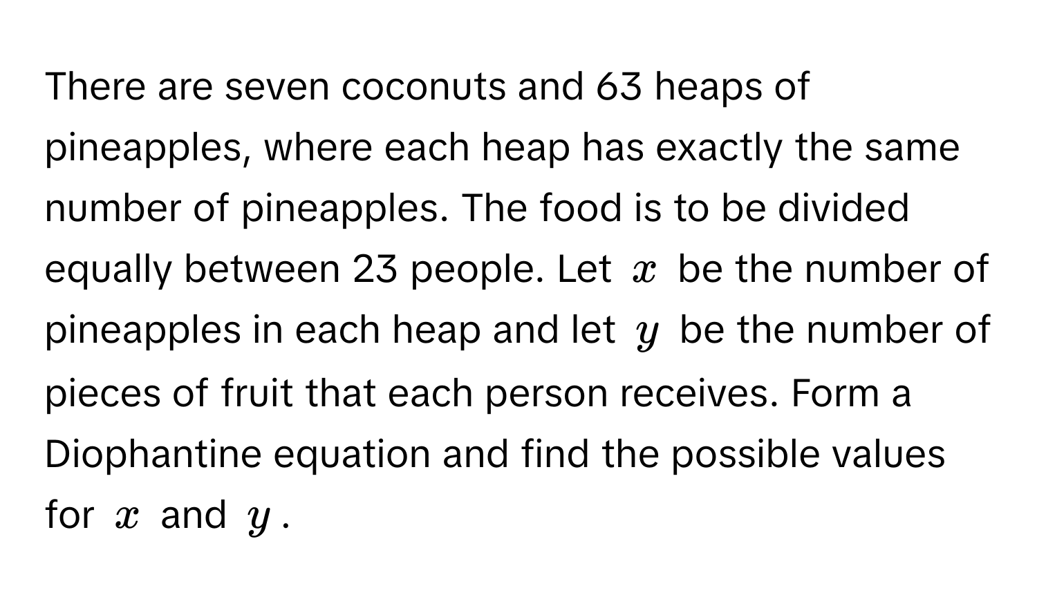 There are seven coconuts and 63 heaps of pineapples, where each heap has exactly the same number of pineapples. The food is to be divided equally between 23 people. Let $x$ be the number of pineapples in each heap and let $y$ be the number of pieces of fruit that each person receives. Form a Diophantine equation and find the possible values for $x$ and $y$.