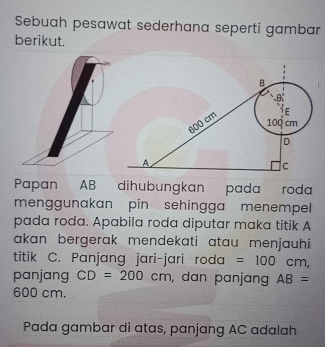 Sebuah pesawat sederhana seperti gambar 
berikut. 
pin 
Papan AB dihubungkan pada roda 
menggunakan pin sehingga menempel 
pada roda. Apabila roda diputar maka titik A
akan bergerak mendekati atau menjauhi 
titik C. Panjang jari-jari roda =100cm, 
panjang CD=200cm , dan panjang AB=
600 cm. 
Pada gambar di atas, panjang AC adalah