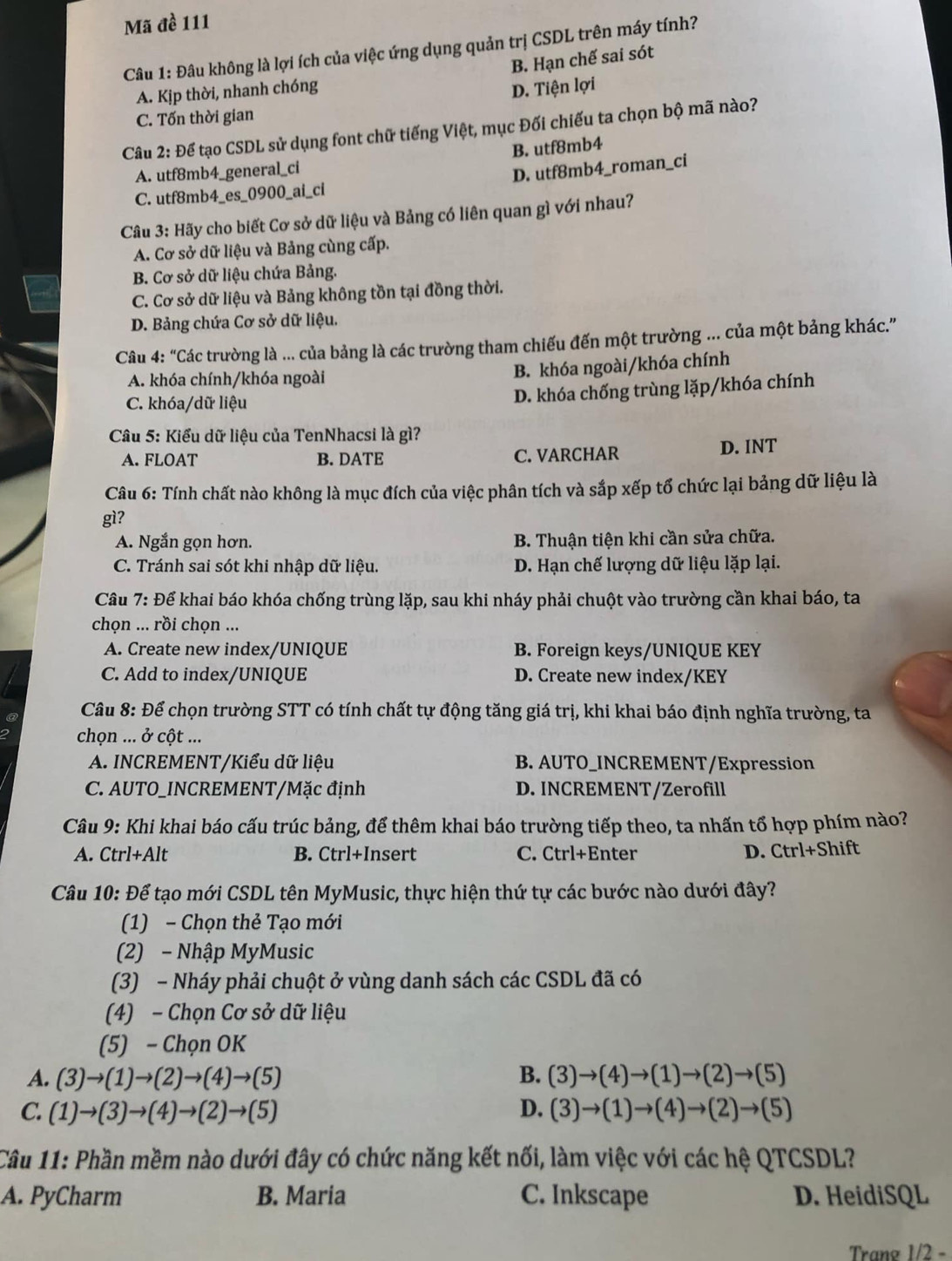 Mã đề 111
Câu 1: Đâu không là lợi ích của việc ứng dụng quản trị CSDL trên máy tính?
A. Kịp thời, nhanh chóng B. Hạn chế sai sót
D. Tiện lợi
C. Tốn thời gian
Câu 2: Để tạo CSDL sử dụng font chữ tiếng Việt, mục Đối chiếu ta chọn bộ mã nào?
A. utf8mb4_general_ci B. utf8mb4
C. utf8mb4_es_0900_ai_ci D. utf8mb4_roman_ci
Câu 3: Hãy cho biết Cơ sở dữ liệu và Bảng có liên quan gì với nhau?
A. Cơ sở dữ liệu và Bảng cùng cấp.
B. Cơ sở dữ liệu chứa Bảng.
C. Cơ sở dữ liệu và Bảng không tồn tại đồng thời.
D. Bảng chứa Cơ sở dữ liệu.
Câu 4: " ''Các trường là ... của bảng là các trường tham chiếu đến một trường ... của một bảng khác.'''
A. khóa chính/khóa ngoài
B. khóa ngoài/khóa chính
C. khóa/dữ liệu
D. khóa chống trùng lặp/khóa chính
Câu 5: Kiểu dữ liệu của TenNhacsi là gì?
A. FLOAT B. DATE C. VARCHAR D. INT
Câu 6: Tính chất nào không là mục đích của việc phân tích và sắp xếp tổ chức lại bảng dữ liệu là
gì?
A. Ngắn gọn hơn. B. Thuận tiện khi cần sửa chữa.
C. Tránh sai sót khi nhập dữ liệu. D. Hạn chế lượng dữ liệu lặp lại.
Cầu 7: Để khai báo khóa chống trùng lặp, sau khi nháy phải chuột vào trường cần khai báo, ta
chọn ... rồi chọn ...
A. Create new index/UNIQUE B. Foreign keys/UNIQUE KEY
C. Add to index/UNIQUE D. Create new index/KEY
Câu 8: Để chọn trường STT có tính chất tự động tăng giá trị, khi khai báo định nghĩa trường, ta
chọn ... ở cột ...
A. INCREMENT/Kiểu dữ liệu B. AUTO_INCREMENT/Expression
C. AUTO_INCREMENT/Mặc định D. INCREMENT/Zerofill
Câu 9: Khi khai báo cấu trúc bảng, để thêm khai báo trường tiếp theo, ta nhấn tổ hợp phím nào?
A. Ctrl+Alt B. Ctrl+Insert C. Ctrl+Enter D. Ctrl+Shift
Câu 10: Để tạo mới CSDL tên MyMusic, thực hiện thứ tự các bước nào dưới đây?
(1) - Chọn thẻ Tạo mới
(2) - Nhập MyMusic
(3) - Nháy phải chuột ở vùng danh sách các CSDL đã có
(4) - Chọn Cơ sở dữ liệu
(5) - Chọn OK
A. (3)to (1)to (2)to (4)to (5) B. (3)to (4)to (1)to (2)to (5)
C. (1)to (3)to (4)to (2)to (5) D. (3)to (1)to (4)to (2)to (5)
Câu 11: Phần mềm nào dưới đây có chức năng kết nối, làm việc với các hệ QTCSDL?
A. PyCharm B. Maria C. Inkscape D. HeidiSQL
Trang 1/2 -