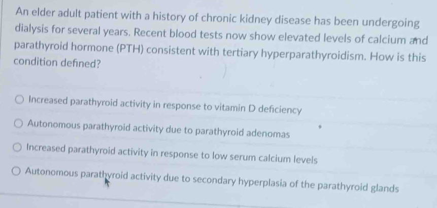 An elder adult patient with a history of chronic kidney disease has been undergoing
dialysis for several years. Recent blood tests now show elevated levels of calcium and
parathyroid hormone (PTH) consistent with tertiary hyperparathyroidism. How is this
condition defined?
Increased parathyroid activity in response to vitamin D deficiency
Autonomous parathyroid activity due to parathyroid adenomas
Increased parathyroid activity in response to low serum calcium levels
Autonomous parathyroid activity due to secondary hyperplasia of the parathyroid glands