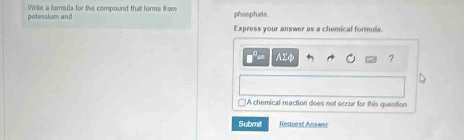 Write a formula for the compound that forms from
potassium and phosphate.
Express your answer as a chemical formula.
□^0= AΣφ ？
A chemical reaction does not occur for this question
Submit Request Answer