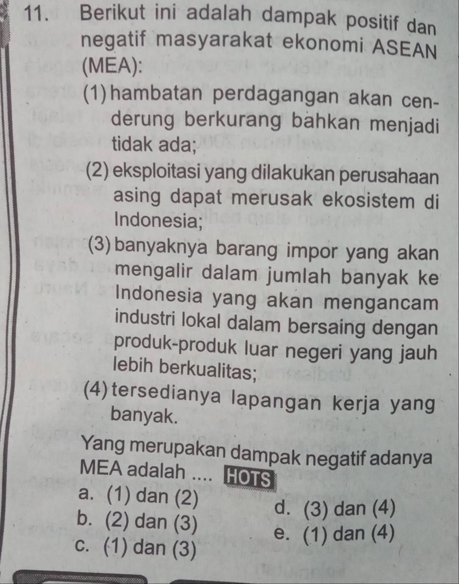 Berikut ini adalah dampak positif dan
negatif masyarakat ekonomi ASEAN
(MEA):
(1)hambatan perdagangan akan cen-
derung berkurang bähkan menjadi
tidak ada;
(2) eksploitasi yang dilakukan perusahaan
asing dapat merusak ekosistem di
Indonesia;
(3)banyaknya barang impor yang akan
mengalir dalam jumlah banyak ke
Indonesia yang akan mengancam
industri lokal dalam bersaing dengan
produk-produk luar negeri yang jauh
lebih berkualitas;
(4)tersedianya lapangan kerja yang
banyak.
Yang merupakan dampak negatif adanya
MEA adalah .... HOTS
a. (1) dan (2)
d. (3) dan (4)
b. (2) dan (3)
e. (1) dan (4)
c. (1) dan (3)